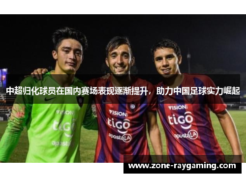中超归化球员在国内赛场表现逐渐提升，助力中国足球实力崛起