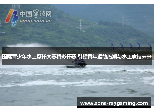 国际青少年水上摩托大赛精彩开赛 引领青年运动热潮与水上竞技未来