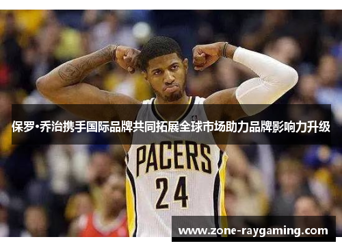 保罗·乔治携手国际品牌共同拓展全球市场助力品牌影响力升级