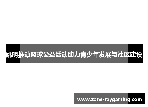 姚明推动篮球公益活动助力青少年发展与社区建设