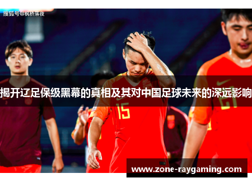 揭开辽足保级黑幕的真相及其对中国足球未来的深远影响