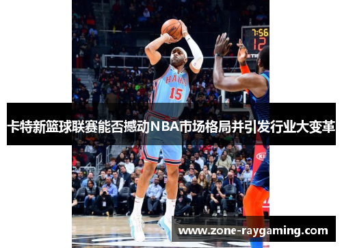 卡特新篮球联赛能否撼动NBA市场格局并引发行业大变革