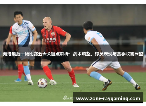 海港最后一场比赛五大关键点解析：战术调整、球员表现与赛季收官展望