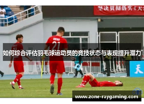 如何综合评估羽毛球运动员的竞技状态与表现提升潜力