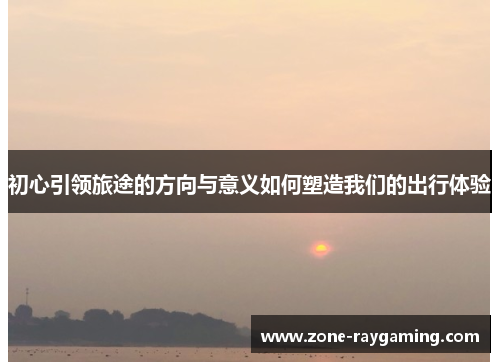 初心引领旅途的方向与意义如何塑造我们的出行体验