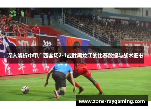 深入解析中甲广西客场2-1战胜黑龙江的比赛数据与战术细节