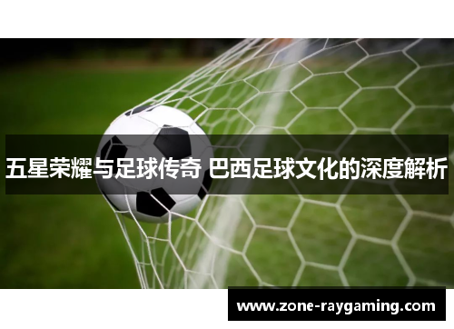 五星荣耀与足球传奇 巴西足球文化的深度解析