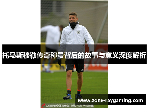 托马斯穆勒传奇称号背后的故事与意义深度解析