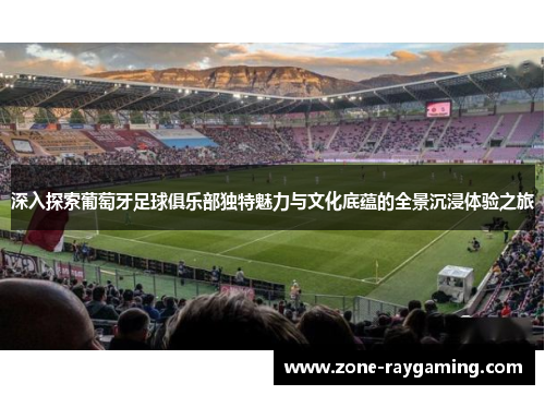 深入探索葡萄牙足球俱乐部独特魅力与文化底蕴的全景沉浸体验之旅