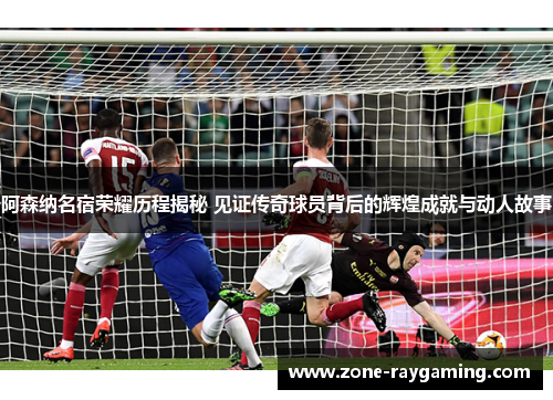 阿森纳名宿荣耀历程揭秘 见证传奇球员背后的辉煌成就与动人故事