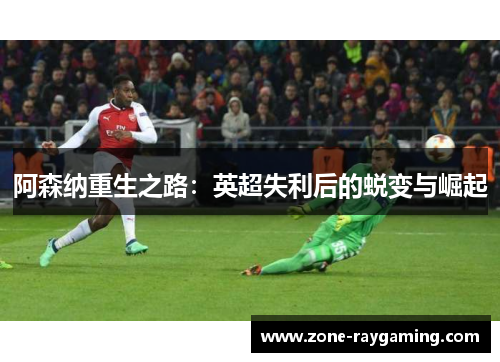 阿森纳重生之路:英超失利后的蜕变与崛起 阿森纳重生之路:英超失利后的蜕变与崛起