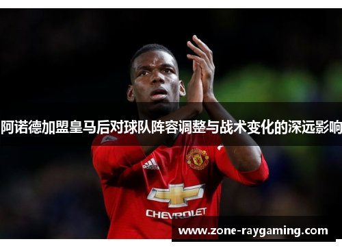 阿诺德加盟皇马后对球队阵容调整与战术变化的深远影响